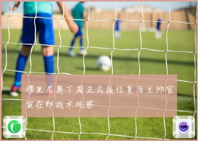 穆里尼奥下周正式接任皇马主帅官宣在即战术观察