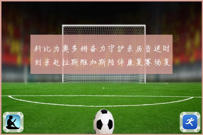 科比为奥多姆奋力守护亲历昏迷时刻亲赴拉斯维加斯陪伴康复赛场复盘