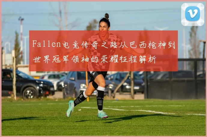 Fallen电竞传奇之路从巴西枪神到世界冠军领袖的荣耀征程解析