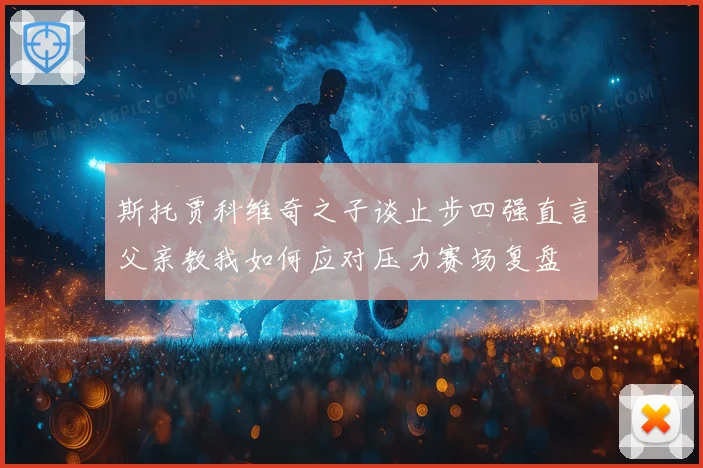 斯托贾科维奇之子谈止步四强直言父亲教我如何应对压力赛场复盘