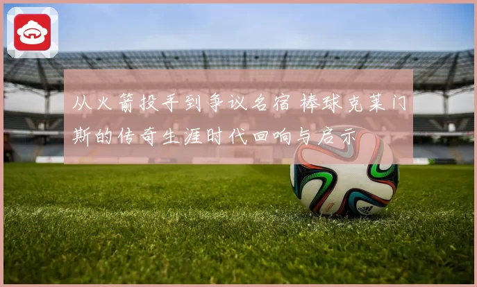 从火箭投手到争议名宿 棒球克莱门斯的传奇生涯时代回响与启示