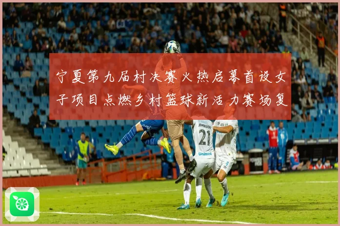 宁夏第九届村决赛火热启幕首设女子项目点燃乡村篮球新活力赛场复盘
