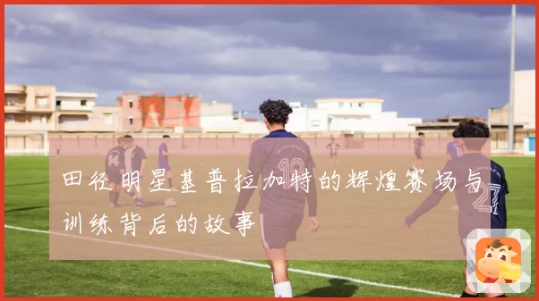 田径明星基普拉加特的辉煌赛场与训练背后的故事