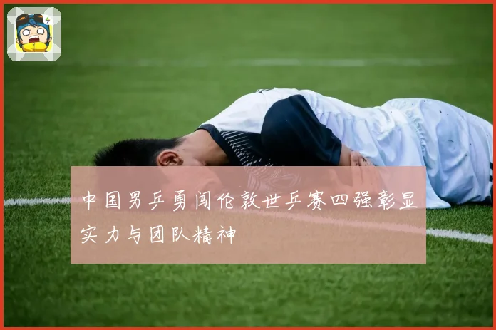 中国男乒勇闯伦敦世乒赛四强彰显实力与团队精神