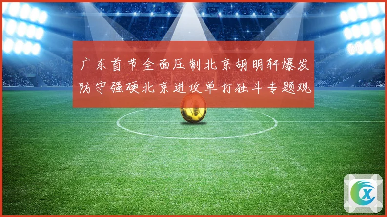 广东首节全面压制北京胡明轩爆发防守强硬北京进攻单打独斗专题观察