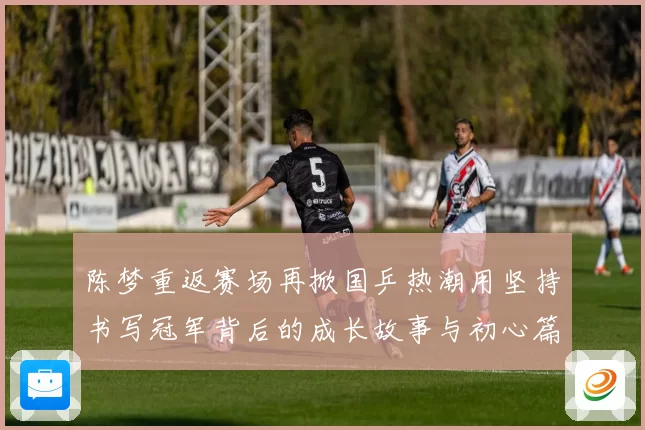 陈梦重返赛场再掀国乒热潮用坚持书写冠军背后的成长故事与初心篇
