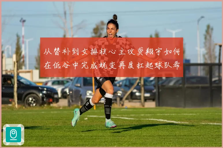 从替补到女排核心主攻龚翔宇如何在低谷中完成蜕变再度扛起球队希望