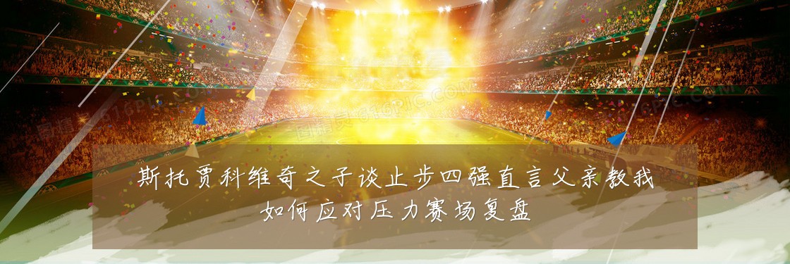 斯托贾科维奇之子谈止步四强直言父亲教我如何应对压力赛场复盘
