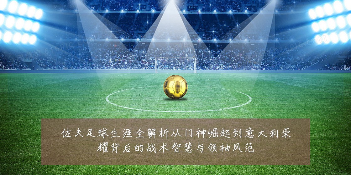 佐夫足球生涯全解析从门神崛起到意大利荣耀背后的战术智慧与领袖风范